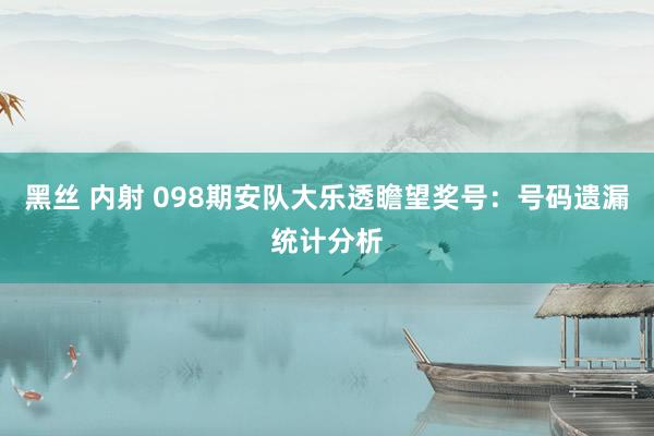 黑丝 内射 098期安队大乐透瞻望奖号：号码遗漏统计分析
