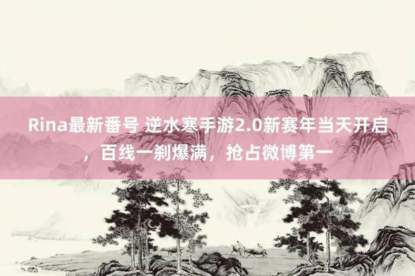 Rina最新番号 逆水寒手游2.0新赛年当天开启，百线一刹爆满，抢占微博第一