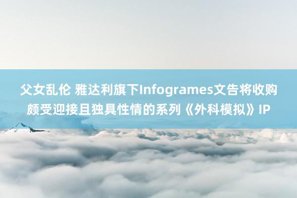 父女乱伦 雅达利旗下Infogrames文告将收购颇受迎接且独具性情的系列《外科模拟》IP