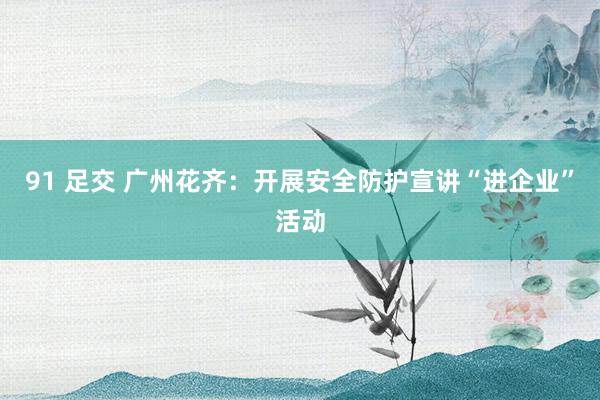 91 足交 广州花齐：开展安全防护宣讲“进企业”活动