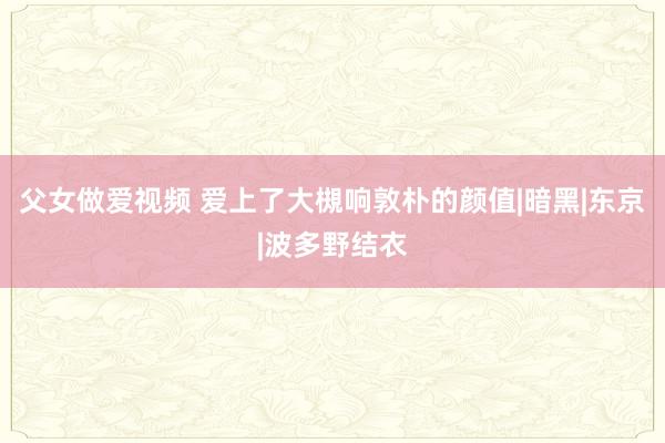 父女做爱视频 爱上了大槻响敦朴的颜值|暗黑|东京|波多野结衣
