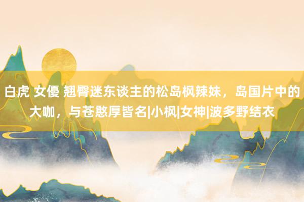 白虎 女優 翘臀迷东谈主的松岛枫辣妹，岛国片中的大咖，与苍憨厚皆名|小枫|女神|波多野结衣