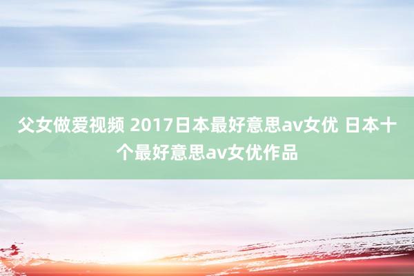 父女做爱视频 2017日本最好意思av女优 日本十个最好意思av女优作品