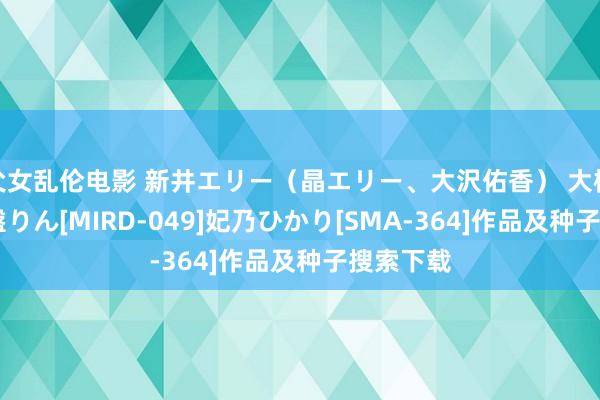 父女乱伦电影 新井エリー（晶エリー、大沢佑香） 大橋未久 常盤りん[MIRD-049]妃乃ひかり[SMA-364]作品及种子搜索下载