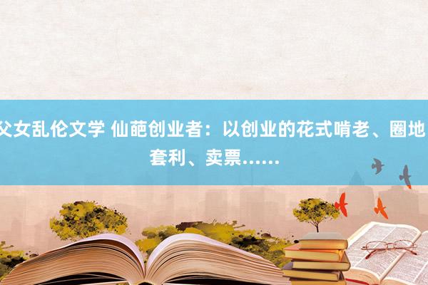 父女乱伦文学 仙葩创业者：以创业的花式啃老、圈地、套利、卖票......