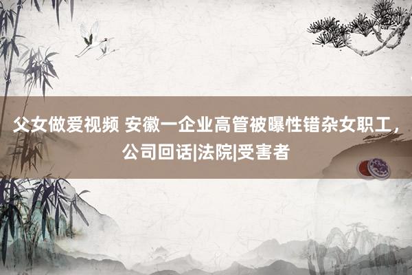 父女做爱视频 安徽一企业高管被曝性错杂女职工，公司回话|法院|受害者