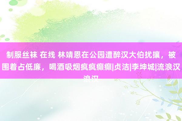 制服丝袜 在线 林靖恩在公园遭醉汉大伯扰攘，被围着占低廉，喝酒吸烟疯疯癫癫|贞洁|李坤城|流浪汉