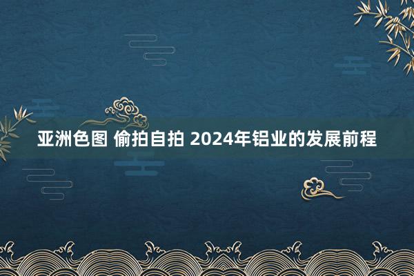 亚洲色图 偷拍自拍 2024年铝业的发展前程