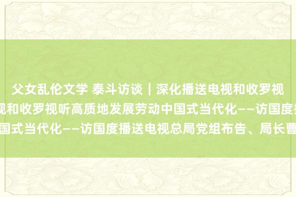 父女乱伦文学 泰斗访谈｜深化播送电视和收罗视听畛域改造 以播送电视和收罗视听高质地发展劳动中国式当代化——访国度播送电视总局党组布告、局长曹淑敏
