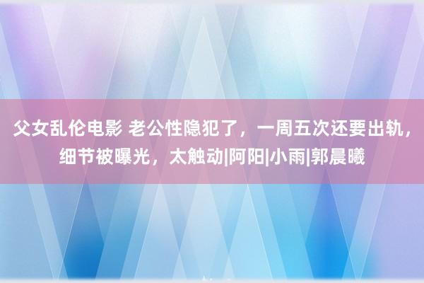 父女乱伦电影 老公性隐犯了，一周五次还要出轨，细节被曝光，太触动|阿阳|小雨|郭晨曦