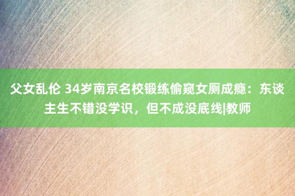 父女乱伦 34岁南京名校锻练偷窥女厕成瘾：东谈主生不错没学识，但不成没底线|教师