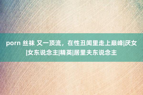 porn 丝袜 又一顶流，在性丑闻里走上巅峰|厌女|女东说念主|精英|居里夫东说念主