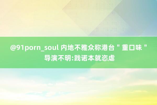 @91porn_soul 内地不雅众称港台＂重口味＂ 导演不明:践诺本就恣虐