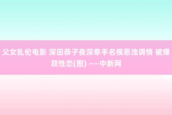 父女乱伦电影 深田恭子夜深牵手名模恶浊调情 被爆双性恋(图) ——中新网