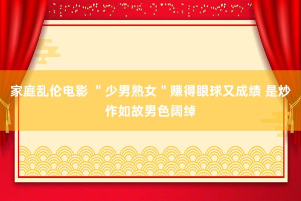 家庭乱伦电影 ＂少男熟女＂赚得眼球又成绩 是炒作如故男色阔绰