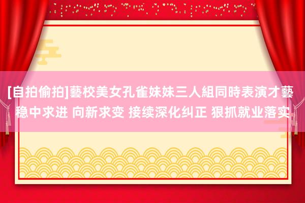 [自拍偷拍]藝校美女孔雀妹妹三人組同時表演才藝 稳中求进 向新求变 接续深化纠正 狠抓就业落实