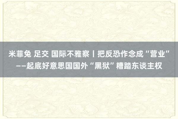 米菲兔 足交 国际不雅察丨把反恐作念成“营业”——起底好意思国国外“黑狱”糟踏东谈主权