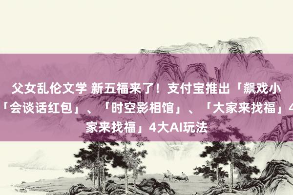 父女乱伦文学 新五福来了！支付宝推出「飙戏小戏院」、「会谈话红包」、「时空影相馆」、「大家来找福」4大AI玩法