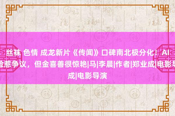 丝袜 色情 成龙新片《传闻》口碑南北极分化！AI换脸惹争议，但金喜善很惊艳|马|李晨|作者|郑业成|电影导演