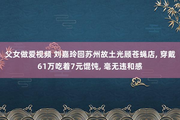 父女做爱视频 刘嘉玲回苏州故土光顾苍蝇店， 穿戴61万吃着7元馄饨， 毫无违和感