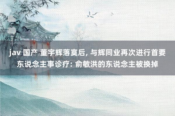 jav 国产 董宇辉落寞后， 与辉同业再次进行首要东说念主事诊疗: 俞敏洪的东说念主被换掉