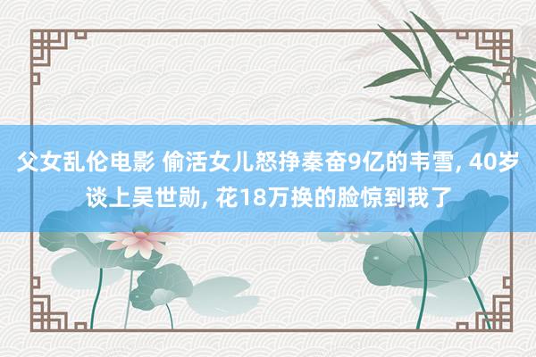 父女乱伦电影 偷活女儿怒挣秦奋9亿的韦雪， 40岁谈上吴世勋， 花18万换的脸惊到我了