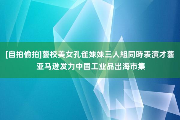 [自拍偷拍]藝校美女孔雀妹妹三人組同時表演才藝 亚马逊发力中国工业品出海市集
