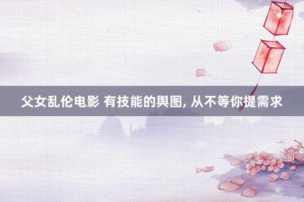父女乱伦电影 有技能的舆图， 从不等你提需求