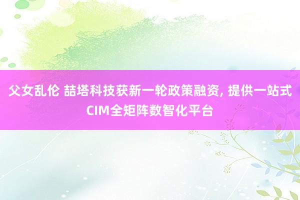 父女乱伦 喆塔科技获新一轮政策融资， 提供一站式CIM全矩阵数智化平台