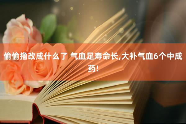 偷偷撸改成什么了 气血足寿命长，大补气血6个中成药!