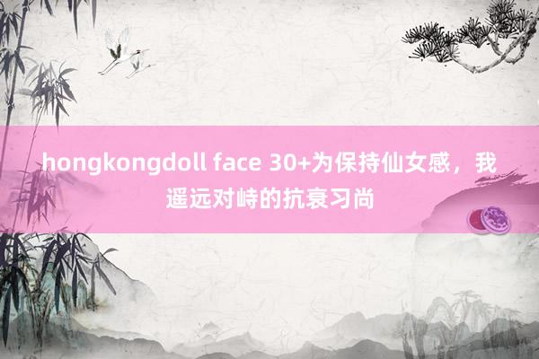 hongkongdoll face 30+为保持仙女感,我遥远对峙的抗衰习尚