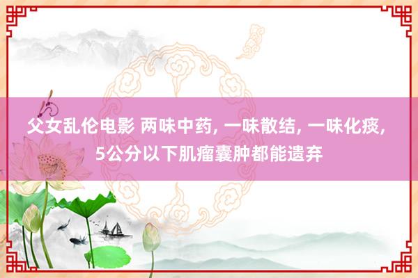 父女乱伦电影 两味中药， 一味散结， 一味化痰， 5公分以下肌瘤囊肿都能遗弃