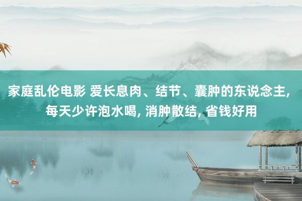 家庭乱伦电影 爱长息肉、结节、囊肿的东说念主， 每天少许泡水喝， 消肿散结， 省钱好用