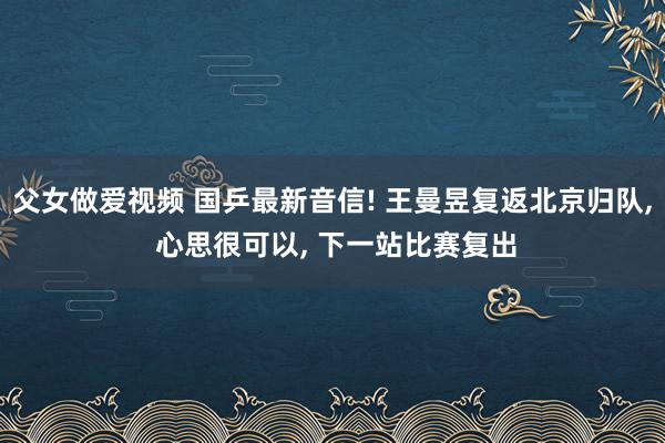 父女做爱视频 国乒最新音信! 王曼昱复返北京归队， 心思很可以， 下一站比赛复出