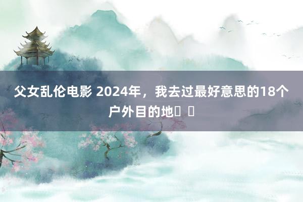 父女乱伦电影 2024年，我去过最好意思的18个户外目的地❗️