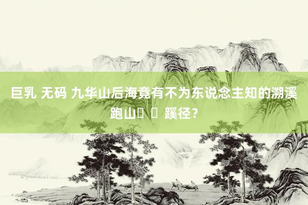 巨乳 无码 九华山后海竟有不为东说念主知的溯溪跑山⛰️蹊径?