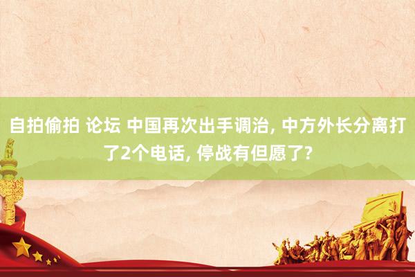自拍偷拍 论坛 中国再次出手调治， 中方外长分离打了2个电话， 停战有但愿了?