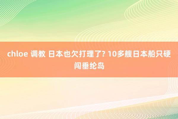 chloe 调教 日本也欠打理了? 10多艘日本船只硬闯垂纶岛