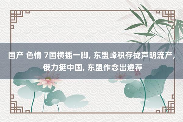 国产 色情 7国横插一脚， 东盟峰积存拢声明流产， 俄力挺中国， 东盟作念出遴荐