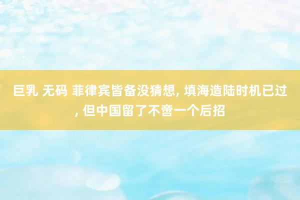 巨乳 无码 菲律宾皆备没猜想， 填海造陆时机已过， 但中国留了不啻一个后招