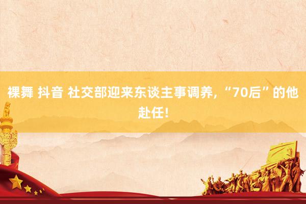 裸舞 抖音 社交部迎来东谈主事调养， “70后”的他赴任!