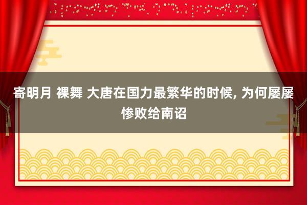 寄明月 裸舞 大唐在国力最繁华的时候， 为何屡屡惨败给南诏