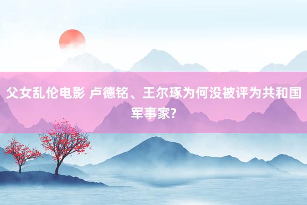 父女乱伦电影 卢德铭、王尔琢为何没被评为共和国军事家?