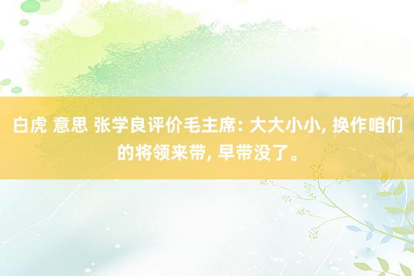 白虎 意思 张学良评价毛主席: 大大小小， 换作咱们的将领来带， 早带没了。