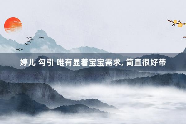 婷儿 勾引 唯有显着宝宝需求， 简直很好带