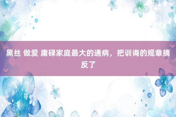 黑丝 做爱 庸碌家庭最大的通病,把训诲的规章搞反了