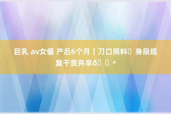 巨乳 av女優 产后6个月｜刀口照料➕身段规复干货共享💪