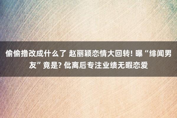 偷偷撸改成什么了 赵丽颖恋情大回转! 曝“绯闻男友”竟是? 仳离后专注业绩无暇恋爱