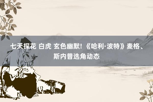 七天探花 白虎 玄色幽默! 《哈利·波特》麦格、斯内普选角动态