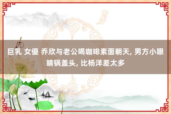 巨乳 女優 乔欣与老公喝咖啡素面朝天， 男方小眼睛锅盖头， 比杨洋差太多